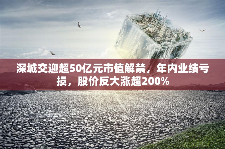 深城交迎超50亿元市值解禁，年内业绩亏损，股价反大涨超200%