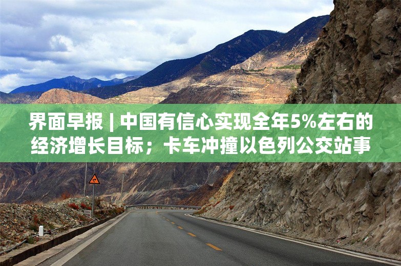 界面早报 | 中国有信心实现全年5%左右的经济增长目标；卡车冲撞以色列公交站事件已致1死约40伤