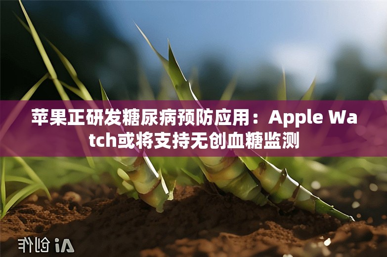 苹果正研发糖尿病预防应用：Apple Watch或将支持无创血糖监测