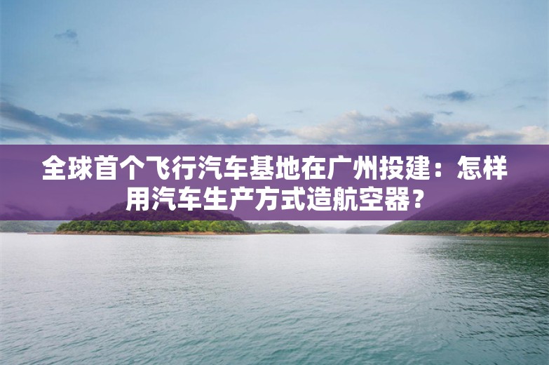 全球首个飞行汽车基地在广州投建：怎样用汽车生产方式造航空器？