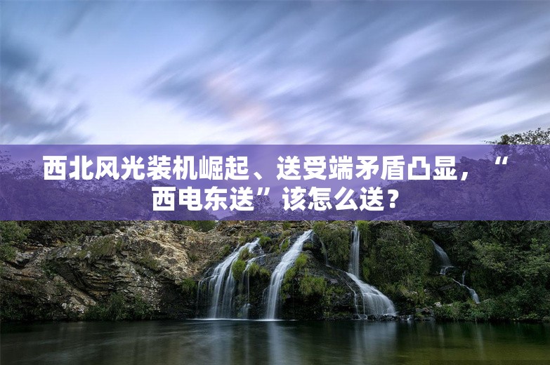 西北风光装机崛起、送受端矛盾凸显，“西电东送”该怎么送？