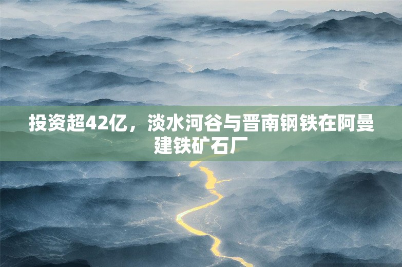 投资超42亿，淡水河谷与晋南钢铁在阿曼建铁矿石厂