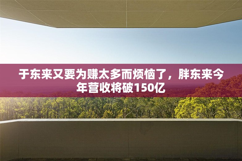 于东来又要为赚太多而烦恼了，胖东来今年营收将破150亿