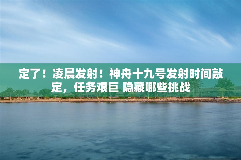 定了！凌晨发射！神舟十九号发射时间敲定，任务艰巨 隐藏哪些挑战