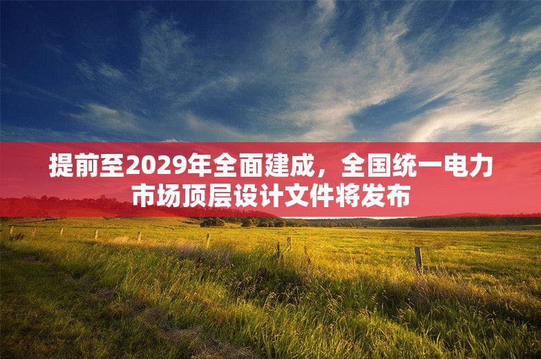 提前至2029年全面建成，全国统一电力市场顶层设计文件将发布