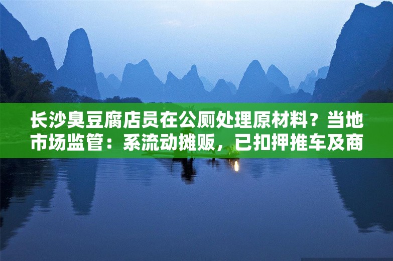 长沙臭豆腐店员在公厕处理原材料？当地市场监管：系流动摊贩，已扣押推车及商品