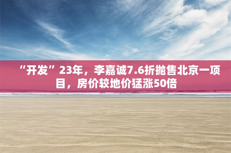 “开发”23年，李嘉诚7.6折抛售北京一项目，房价较地价猛涨50倍