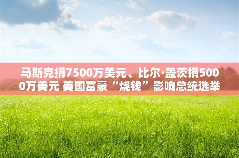 马斯克捐7500万美元、比尔·盖茨捐5000万美元 美国富豪“烧钱”影响总统选举