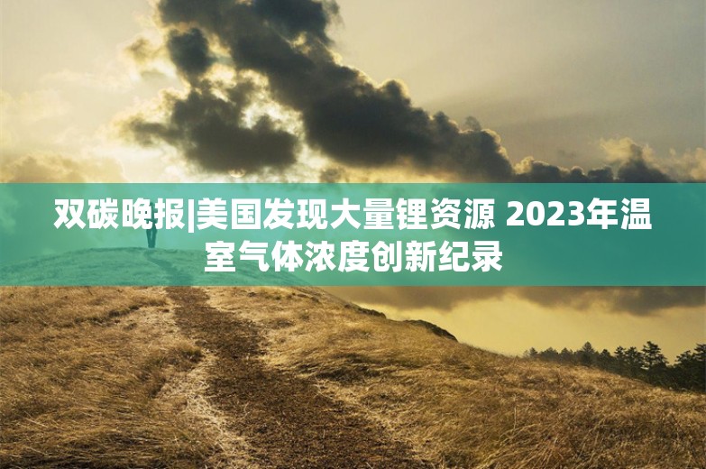 双碳晚报|美国发现大量锂资源 2023年温室气体浓度创新纪录