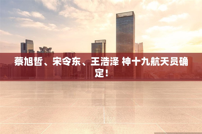 蔡旭哲、宋令东、王浩泽 神十九航天员确定！