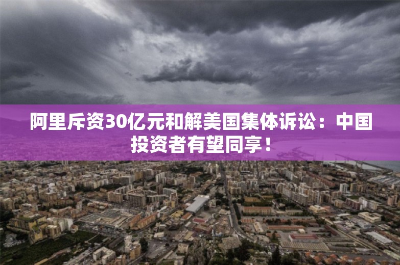 阿里斥资30亿元和解美国集体诉讼：中国投资者有望同享！