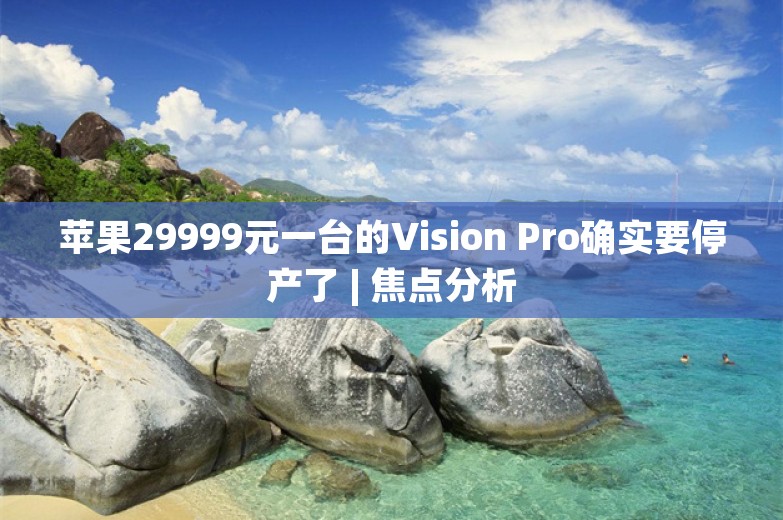 苹果29999元一台的Vision Pro确实要停产了 | 焦点分析