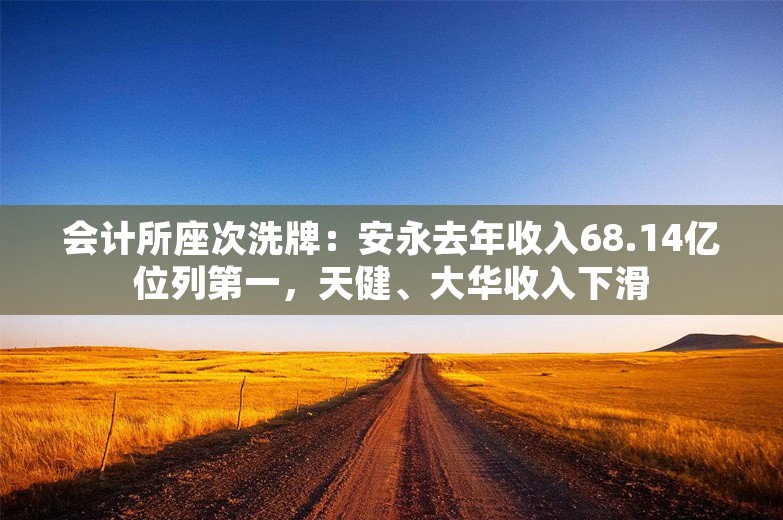 会计所座次洗牌：安永去年收入68.14亿位列第一，天健、大华收入下滑