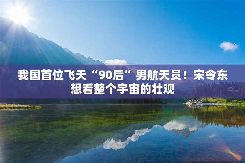 我国首位飞天“90后”男航天员！宋令东想看整个宇宙的壮观