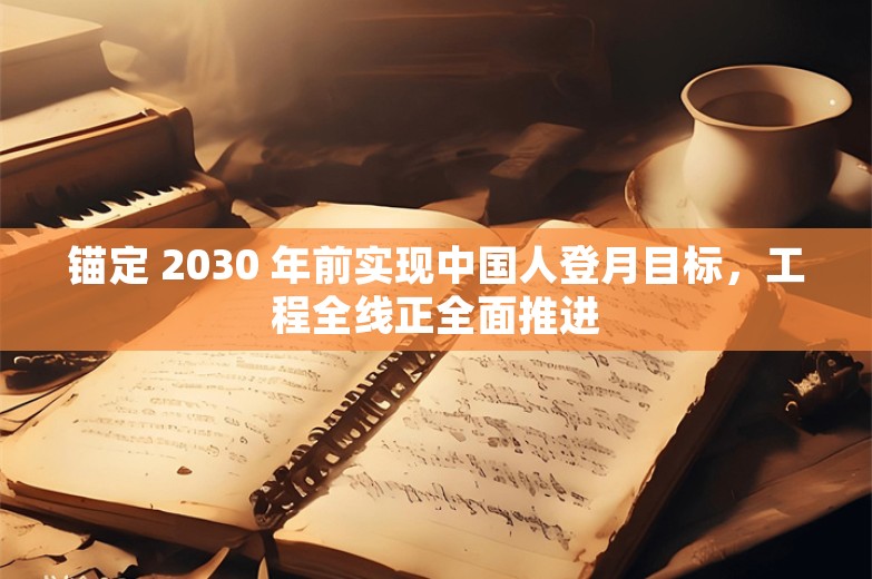 锚定 2030 年前实现中国人登月目标，工程全线正全面推进