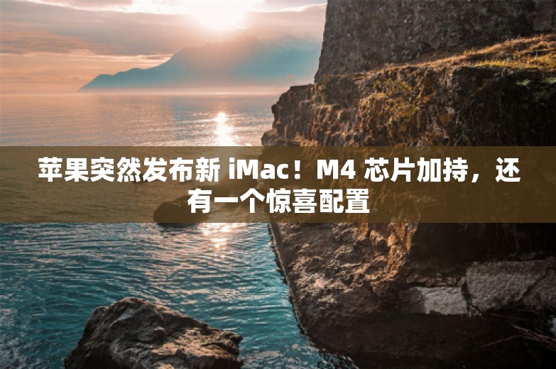 苹果突然发布新 iMac！M4 芯片加持，还有一个惊喜配置