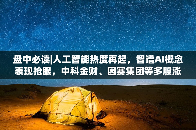 盘中必读|人工智能热度再起，智谱AI概念表现抢眼，中科金财、因赛集团等多股涨停