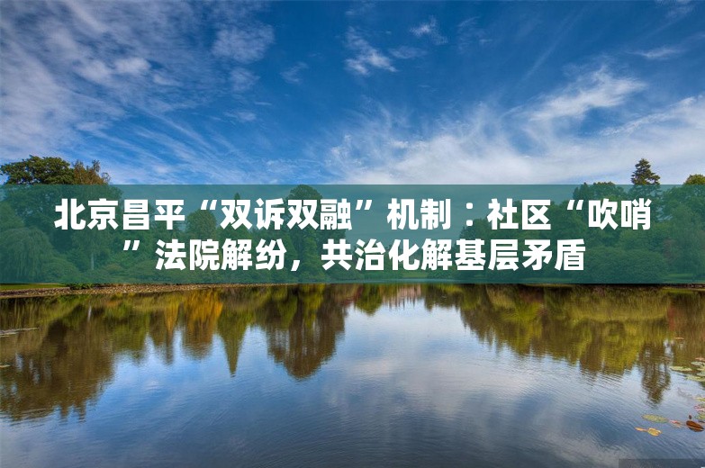 北京昌平“双诉双融”机制∶社区“吹哨”法院解纷，共治化解基层矛盾