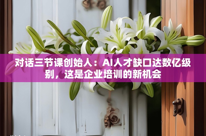 对话三节课创始人：AI人才缺口达数亿级别，这是企业培训的新机会