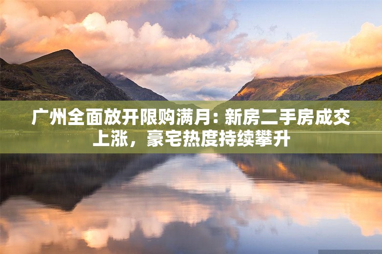 广州全面放开限购满月: 新房二手房成交上涨，豪宅热度持续攀升