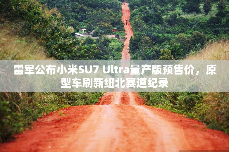 雷军公布小米SU7 Ultra量产版预售价，原型车刷新纽北赛道纪录