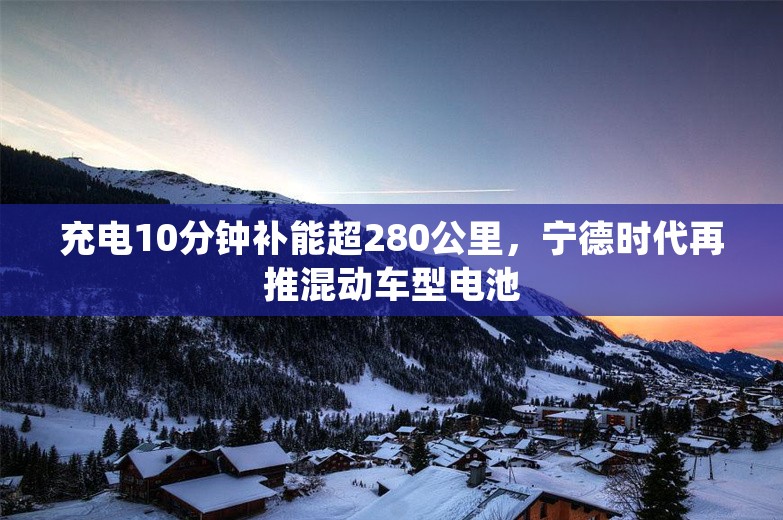 充电10分钟补能超280公里，宁德时代再推混动车型电池