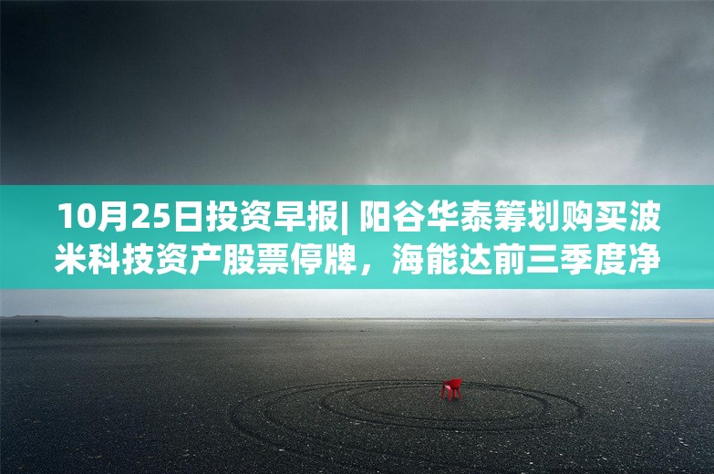 10月25日投资早报| 阳谷华泰筹划购买波米科技资产股票停牌，海能达前三季度净利润2.51亿元同比增长70.49%，今日两只新股申购