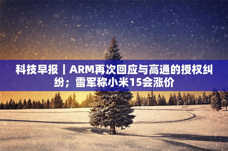 科技早报｜ARM再次回应与高通的授权纠纷；雷军称小米15会涨价