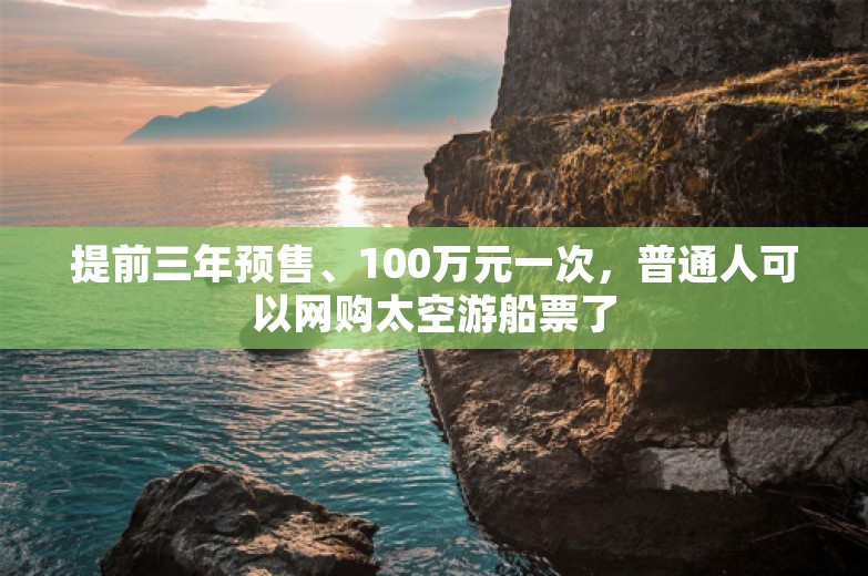 提前三年预售、100万元一次，普通人可以网购太空游船票了