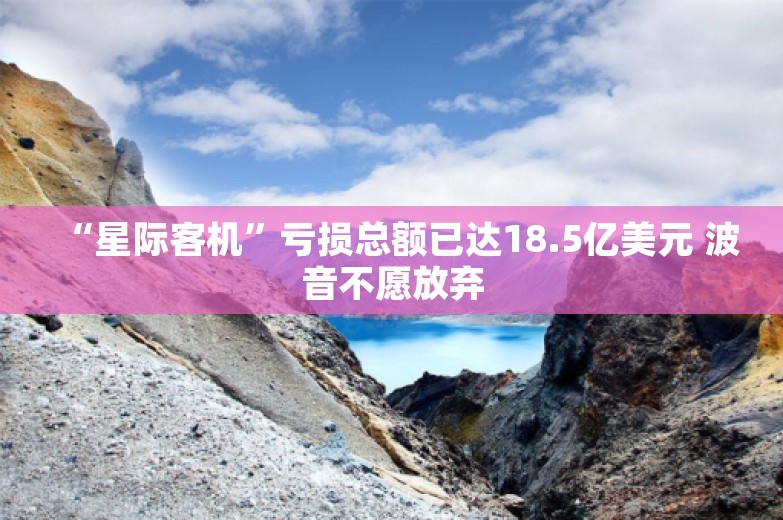 “星际客机”亏损总额已达18.5亿美元 波音不愿放弃