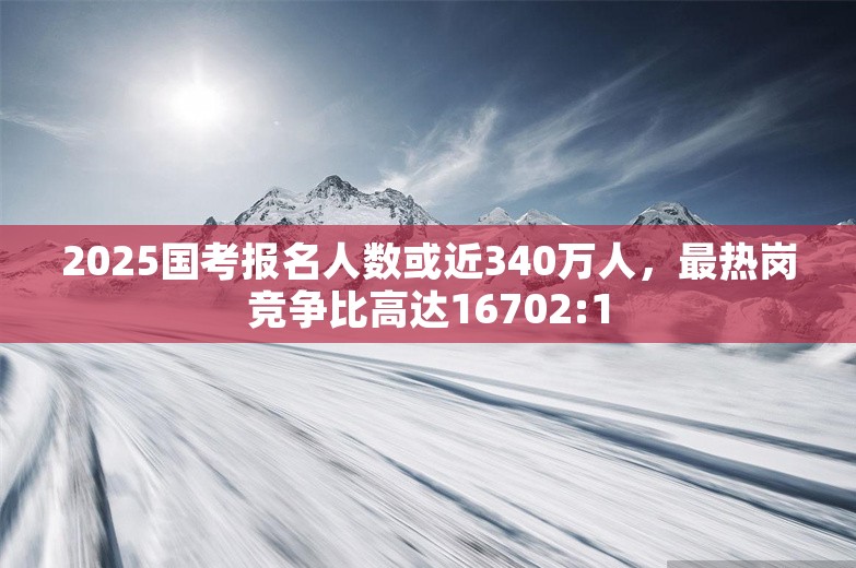 2025国考报名人数或近340万人，最热岗竞争比高达16702:1