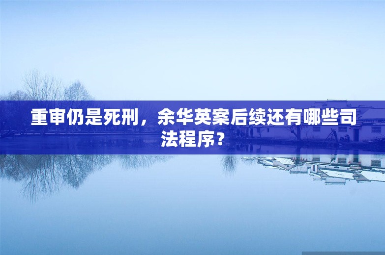 重审仍是死刑，余华英案后续还有哪些司法程序？