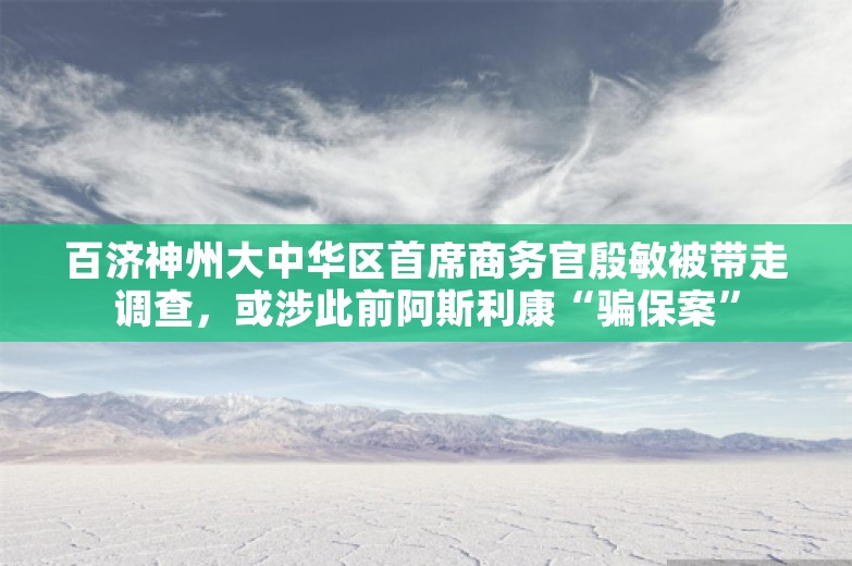 百济神州大中华区首席商务官殷敏被带走调查，或涉此前阿斯利康“骗保案”