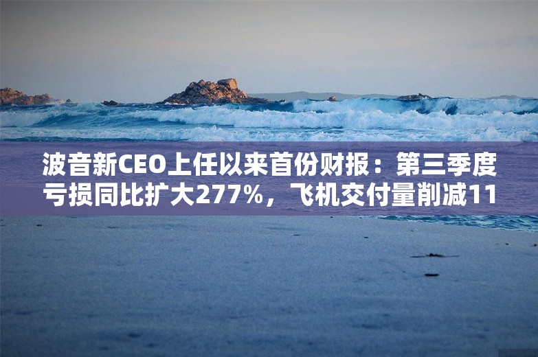 波音新CEO上任以来首份财报：第三季度亏损同比扩大277%，飞机交付量削减11架