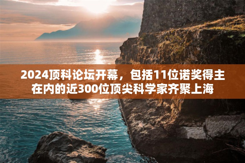 2024顶科论坛开幕，包括11位诺奖得主在内的近300位顶尖科学家齐聚上海