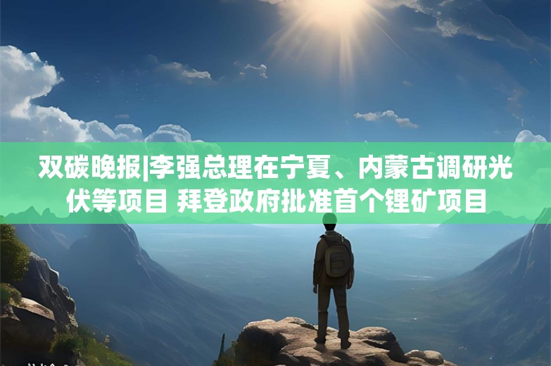 双碳晚报|李强总理在宁夏、内蒙古调研光伏等项目 拜登政府批准首个锂矿项目