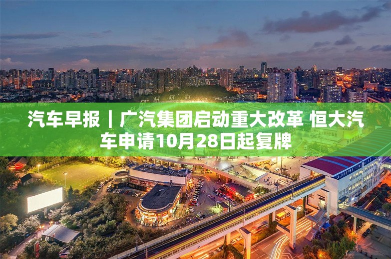 汽车早报｜广汽集团启动重大改革 恒大汽车申请10月28日起复牌