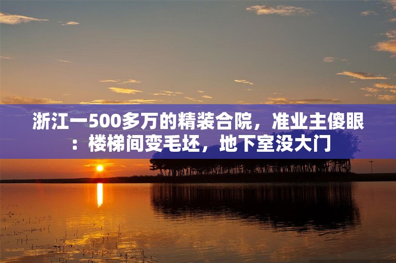 浙江一500多万的精装合院，准业主傻眼：楼梯间变毛坯，地下室没大门