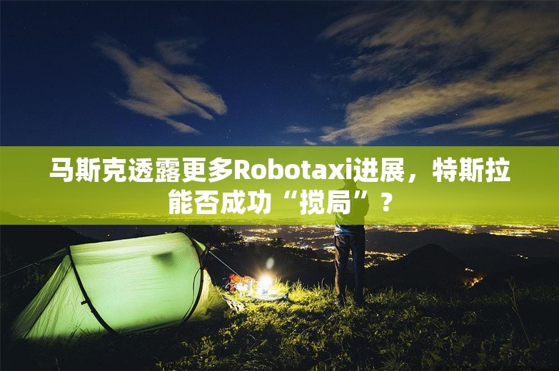 马斯克透露更多Robotaxi进展，特斯拉能否成功“搅局”？