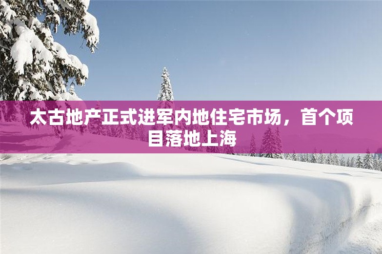 太古地产正式进军内地住宅市场，首个项目落地上海