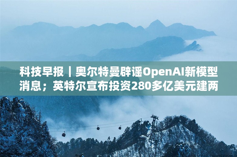 科技早报｜奥尔特曼辟谣OpenAI新模型消息；英特尔宣布投资280多亿美元建两家芯片厂