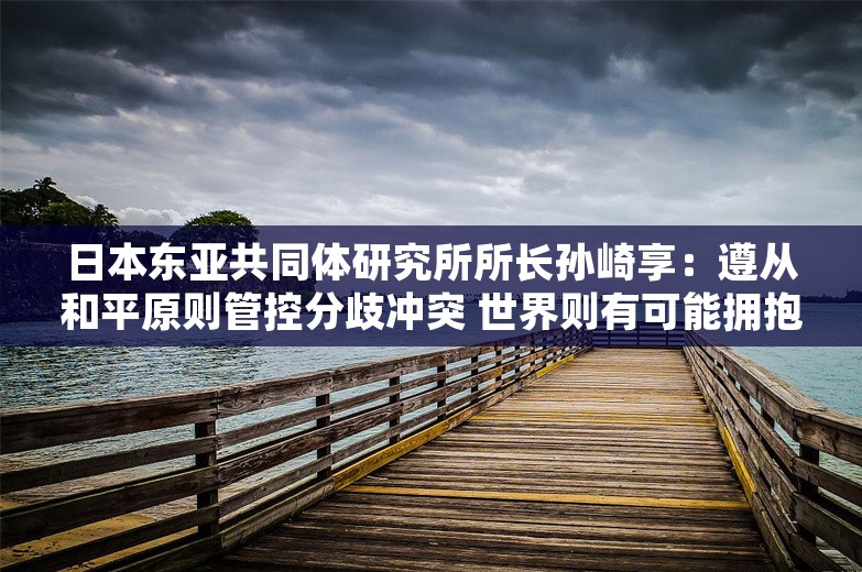 日本东亚共同体研究所所长孙崎享：遵从和平原则管控分歧冲突 世界则有可能拥抱和平与繁荣