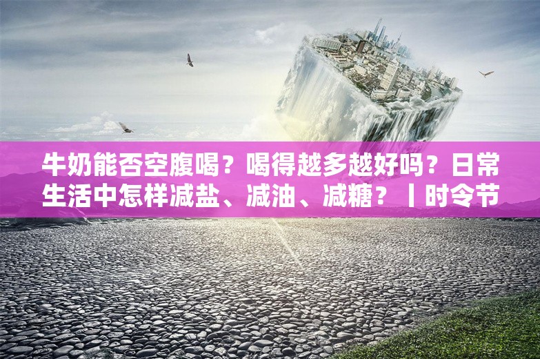 牛奶能否空腹喝？喝得越多越好吗？日常生活中怎样减盐、减油、减糖？丨时令节气与健康