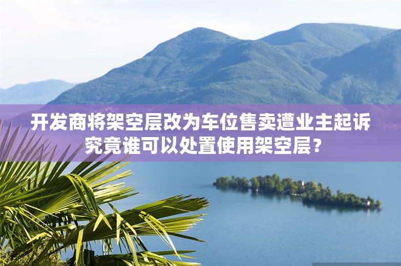 开发商将架空层改为车位售卖遭业主起诉 究竟谁可以处置使用架空层？