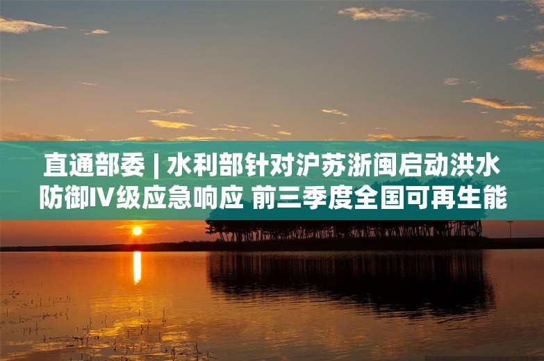 直通部委 | 水利部针对沪苏浙闽启动洪水防御Ⅳ级应急响应 前三季度全国可再生能源发电新增装机超2亿千瓦