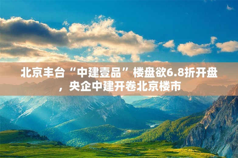北京丰台“中建壹品”楼盘欲6.8折开盘，央企中建开卷北京楼市