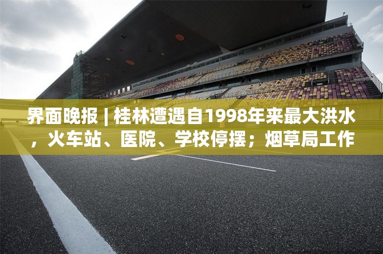 界面晚报 | 桂林遭遇自1998年来最大洪水，火车站、医院、学校停摆；烟草局工作人员涉嫌伪造证据该担何责？