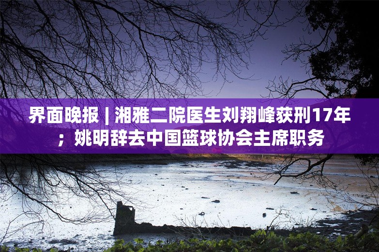 界面晚报 | 湘雅二院医生刘翔峰获刑17年；姚明辞去中国篮球协会主席职务