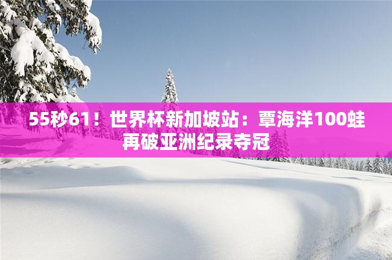 55秒61！世界杯新加坡站：覃海洋100蛙再破亚洲纪录夺冠