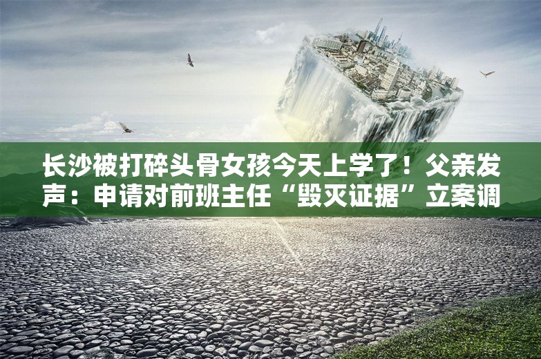 长沙被打碎头骨女孩今天上学了！父亲发声：申请对前班主任“毁灭证据”立案调查